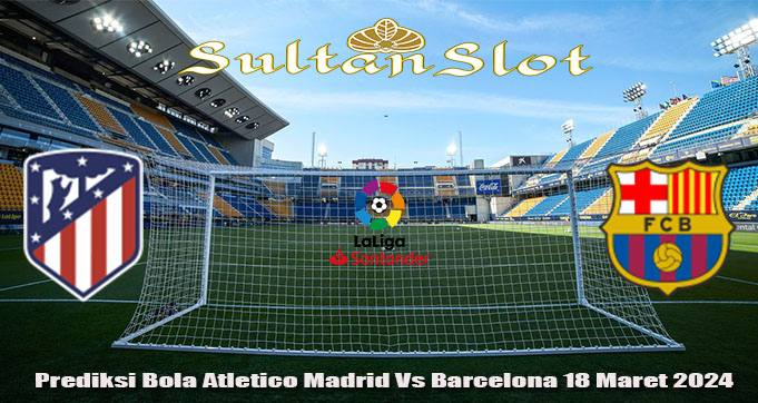 Prediksi Bola Atletico Madrid Vs Barcelona 18 Maret 2024